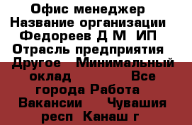 Офис-менеджер › Название организации ­ Федореев Д.М, ИП › Отрасль предприятия ­ Другое › Минимальный оклад ­ 25 000 - Все города Работа » Вакансии   . Чувашия респ.,Канаш г.